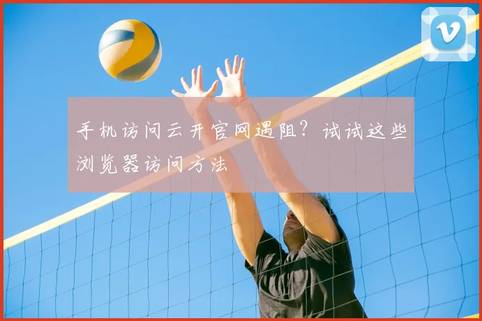 手机访问云开官网遇阻？试试这些浏览器访问方法
