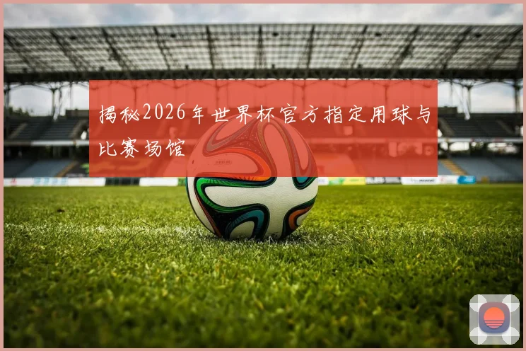 揭秘2026年世界杯官方指定用球与比赛场馆