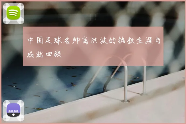 中国足球名帅高洪波的执教生涯与成就回顾