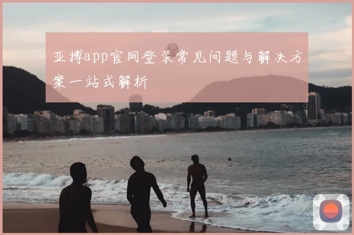 亚搏app官网登录常见问题与解决方案一站式解析