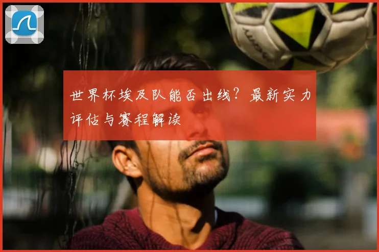 世界杯埃及队能否出线？最新实力评估与赛程解读