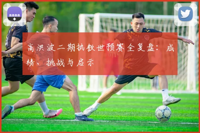 高洪波二期执教世预赛全复盘：成绩、挑战与启示