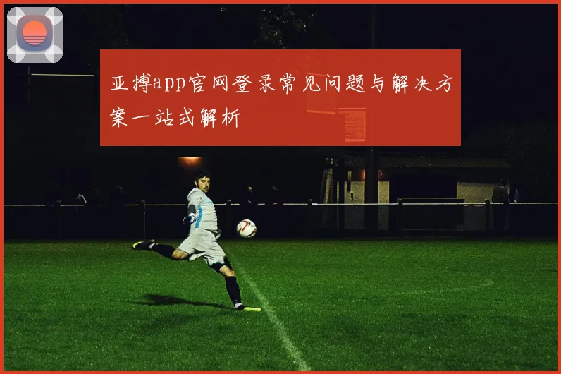 亚搏app官网登录常见问题与解决方案一站式解析